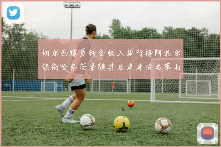 切尔西球员转会收入排行榜阿扎尔领衔哈弗茨紧随其后库库排名第七