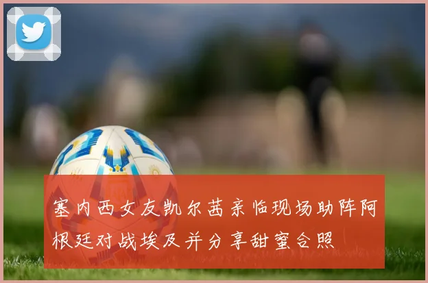 塞内西女友凯尔茜亲临现场助阵阿根廷对战埃及并分享甜蜜合照