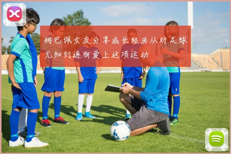 姆巴佩女友分享成长经历从对足球无知到逐渐爱上这项运动