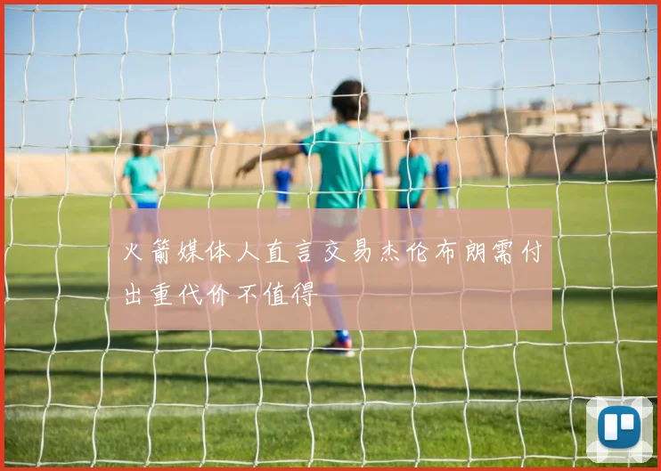 火箭媒体人直言交易杰伦布朗需付出重代价不值得