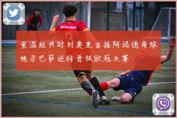 重温经典时刻奥里吉接阿诺德角球绝杀巴萨逆转晋级欧冠决赛