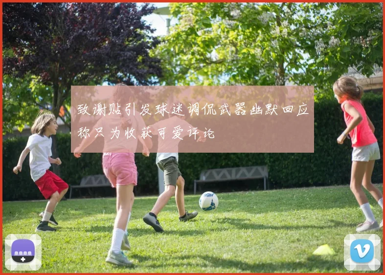 致谢贴引发球迷调侃武器幽默回应称只为收获可爱评论
