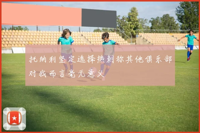 托纳利坚定选择热刺称其他俱乐部对我而言毫无意义