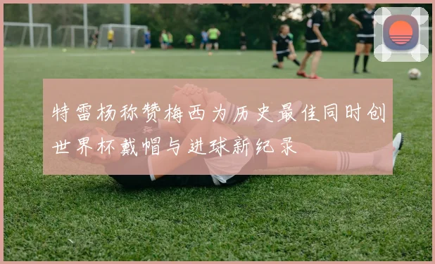 特雷杨称赞梅西为历史最佳同时创世界杯戴帽与进球新纪录