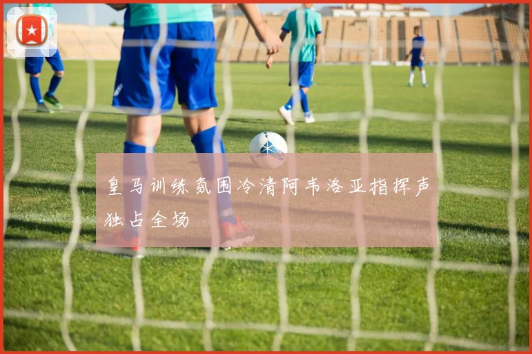 皇马训练氛围冷清阿韦洛亚指挥声独占全场