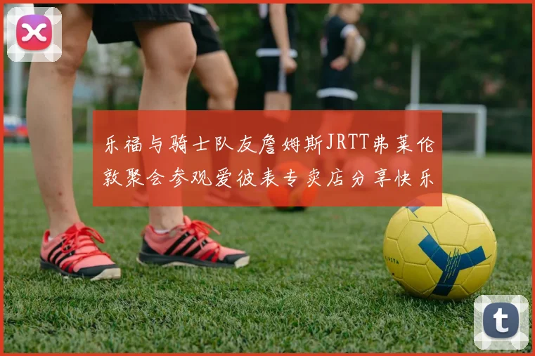 乐福与骑士队友詹姆斯JRTT弗莱伦敦聚会参观爱彼表专卖店分享快乐时光