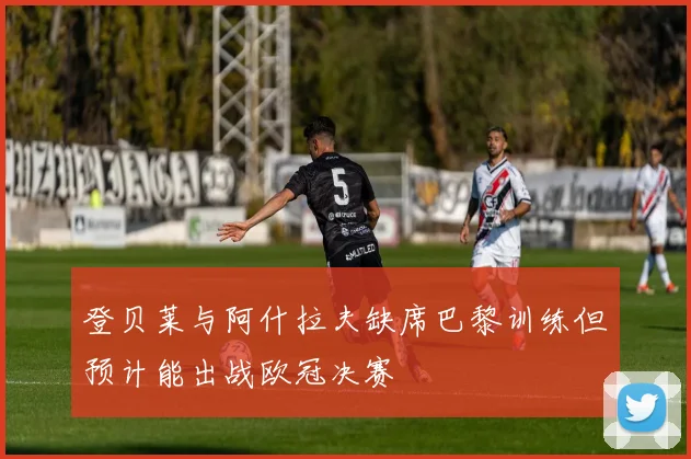登贝莱与阿什拉夫缺席巴黎训练但预计能出战欧冠决赛