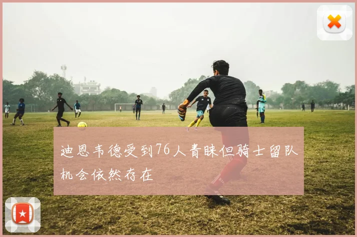 迪恩韦德受到76人青睐但骑士留队机会依然存在