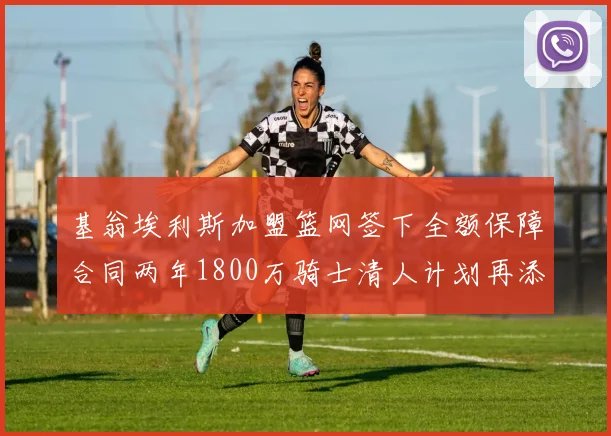 基翁埃利斯加盟篮网签下全额保障合同两年1800万骑士清人计划再添新动态