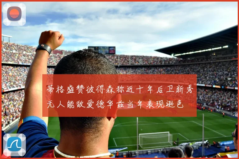 蒂格盛赞彼得森称近十年后卫新秀无人能敌爱德华兹当年表现逊色