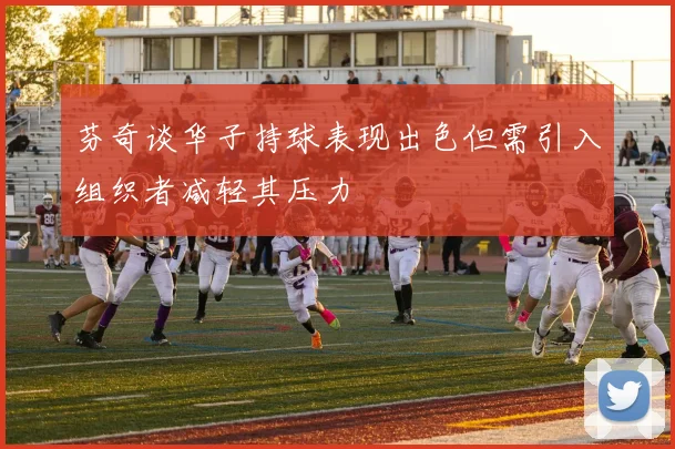 芬奇谈华子持球表现出色但需引入组织者减轻其压力