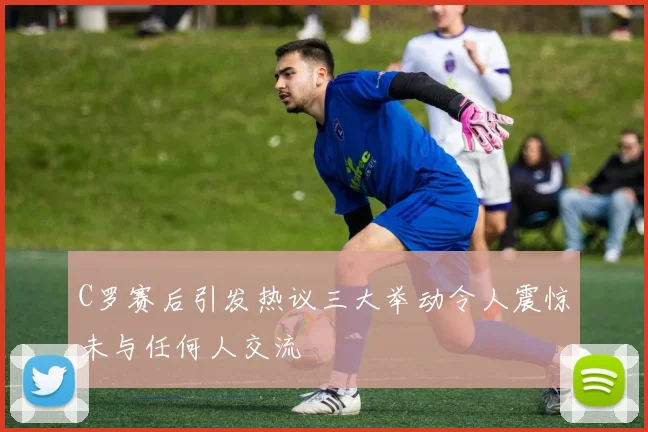 C罗赛后引发热议三大举动令人震惊未与任何人交流