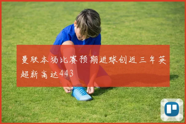 曼联本场比赛预期进球创近三年英超新高达443