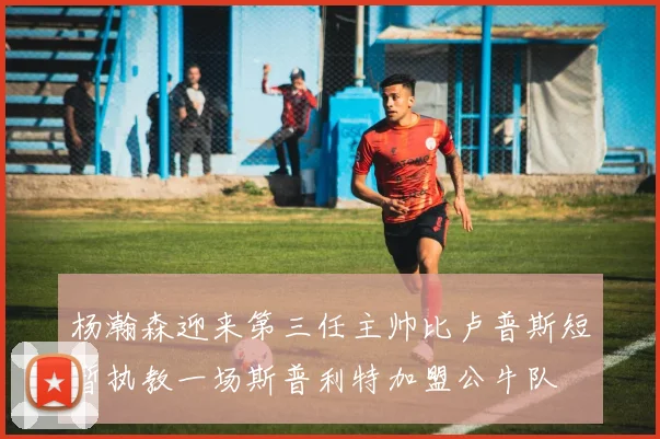 杨瀚森迎来第三任主帅比卢普斯短暂执教一场斯普利特加盟公牛队