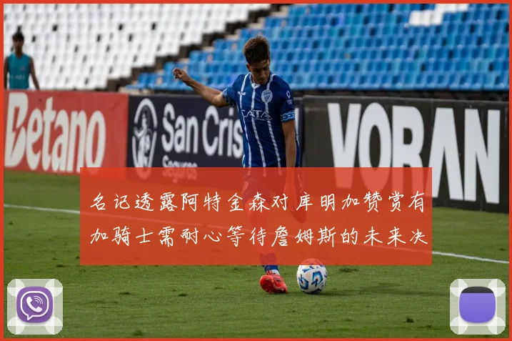 名记透露阿特金森对库明加赞赏有加骑士需耐心等待詹姆斯的未来决定