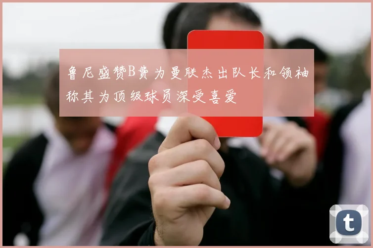 鲁尼盛赞B费为曼联杰出队长和领袖称其为顶级球员深受喜爱