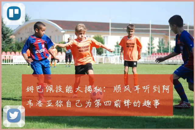 姆巴佩技能大揭秘：顺风耳听到阿韦洛亚称自己为第四前锋的趣事