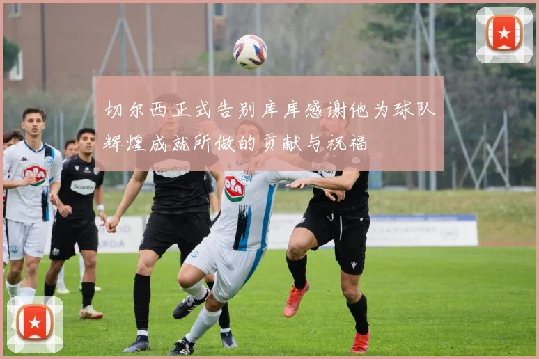 切尔西正式告别库库感谢他为球队辉煌成就所做的贡献与祝福