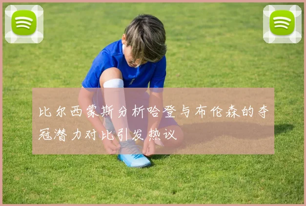 比尔西蒙斯分析哈登与布伦森的夺冠潜力对比引发热议